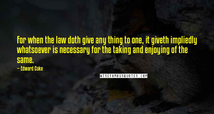 Edward Coke Quotes: For when the law doth give any thing to one, it giveth impliedly whatsoever is necessary for the taking and enjoying of the same.