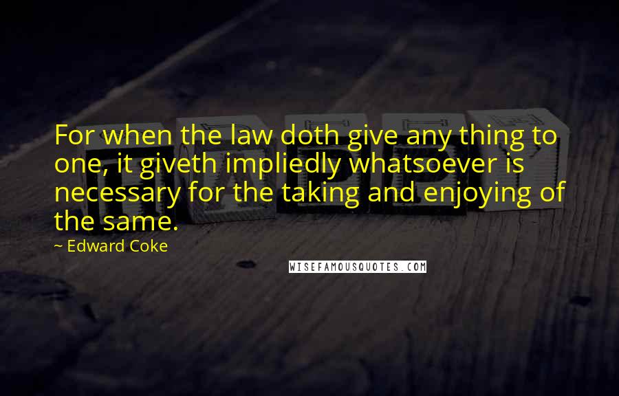 Edward Coke Quotes: For when the law doth give any thing to one, it giveth impliedly whatsoever is necessary for the taking and enjoying of the same.