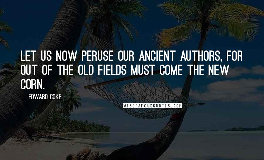 Edward Coke Quotes: Let us now peruse our ancient authors, for out of the old fields must come the new corn.