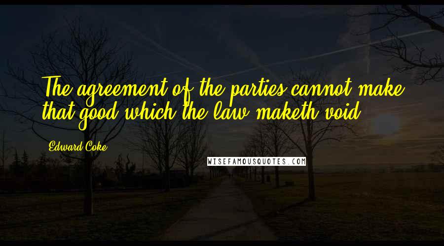 Edward Coke Quotes: The agreement of the parties cannot make that good which the law maketh void.