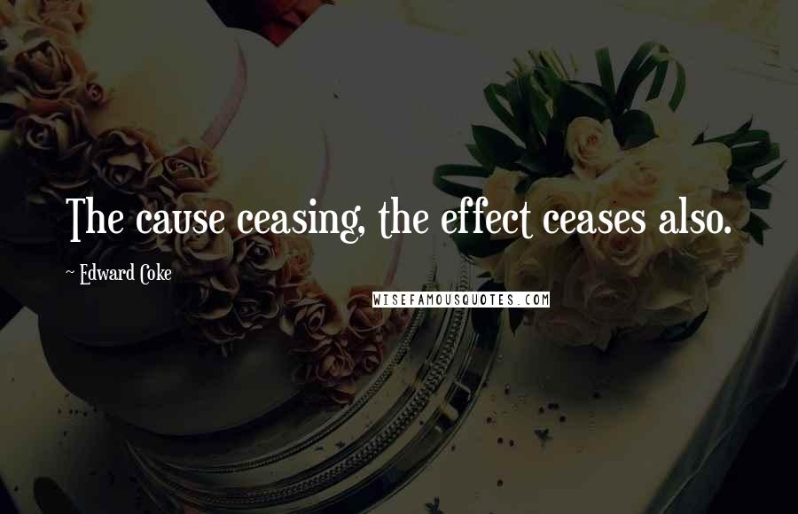 Edward Coke Quotes: The cause ceasing, the effect ceases also.