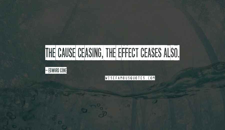 Edward Coke Quotes: The cause ceasing, the effect ceases also.