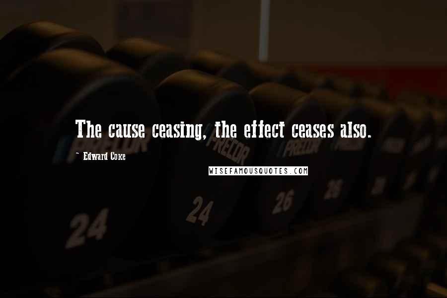 Edward Coke Quotes: The cause ceasing, the effect ceases also.