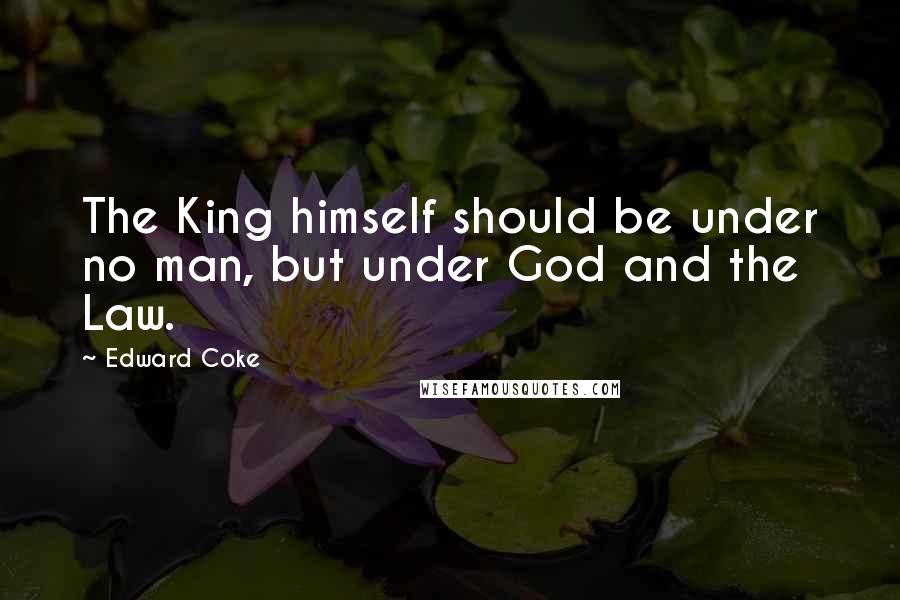 Edward Coke Quotes: The King himself should be under no man, but under God and the Law.