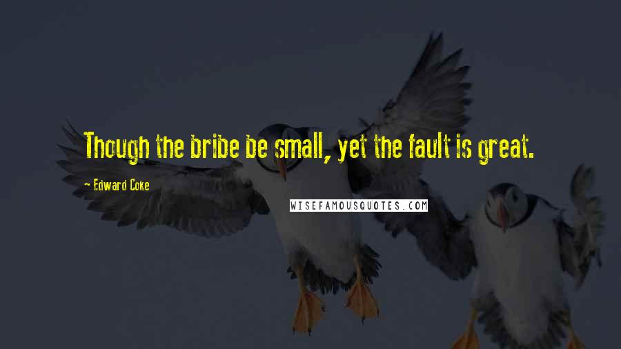 Edward Coke Quotes: Though the bribe be small, yet the fault is great.