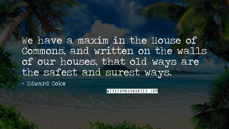 Edward Coke Quotes: We have a maxim in the House of Commons, and written on the walls of our houses, that old ways are the safest and surest ways.