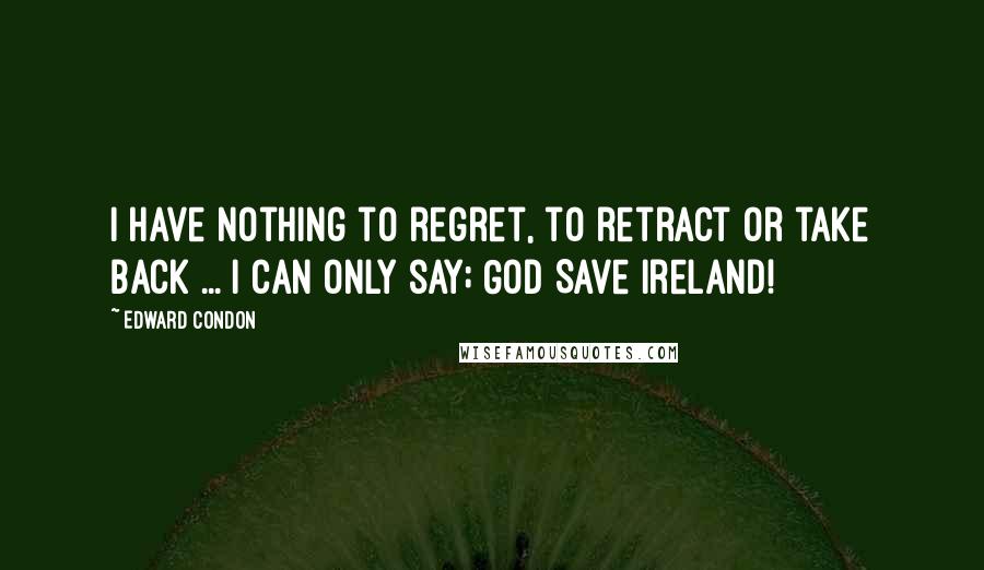 Edward Condon Quotes: I have nothing to regret, to retract or take back ... I can only say; God Save Ireland!