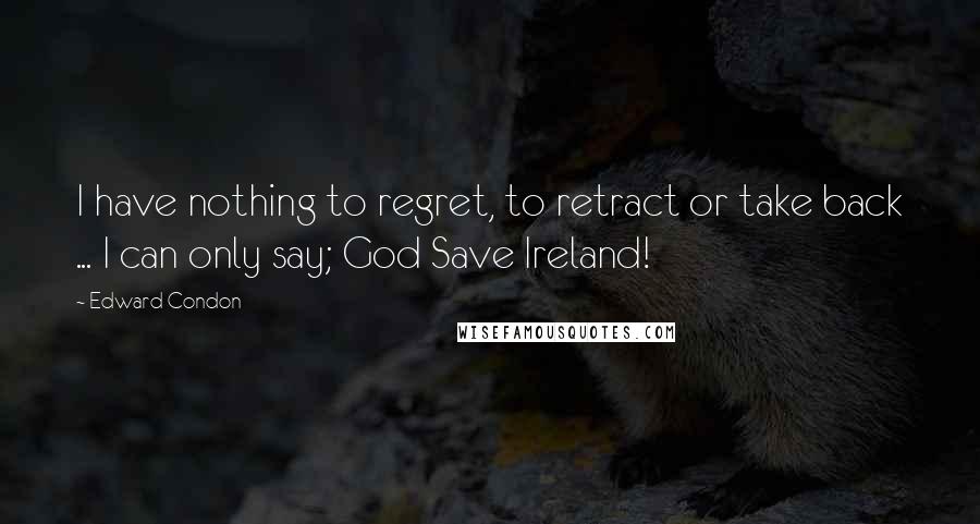 Edward Condon Quotes: I have nothing to regret, to retract or take back ... I can only say; God Save Ireland!