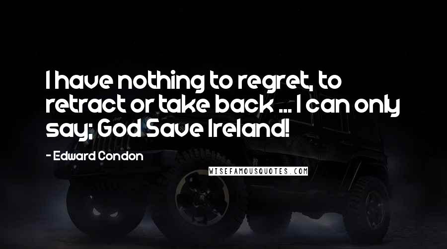 Edward Condon Quotes: I have nothing to regret, to retract or take back ... I can only say; God Save Ireland!