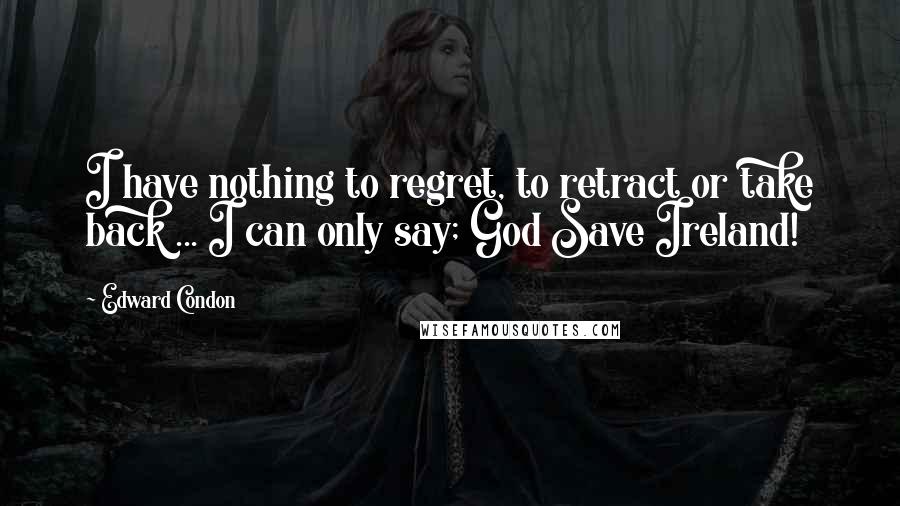 Edward Condon Quotes: I have nothing to regret, to retract or take back ... I can only say; God Save Ireland!