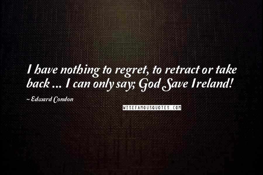 Edward Condon Quotes: I have nothing to regret, to retract or take back ... I can only say; God Save Ireland!