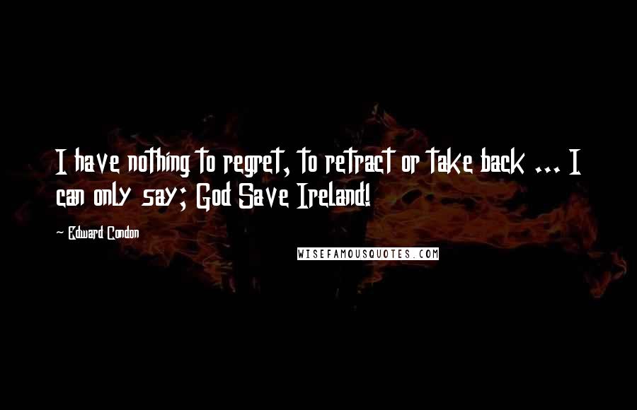 Edward Condon Quotes: I have nothing to regret, to retract or take back ... I can only say; God Save Ireland!