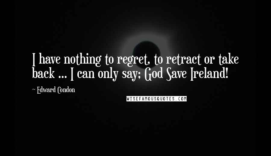 Edward Condon Quotes: I have nothing to regret, to retract or take back ... I can only say; God Save Ireland!