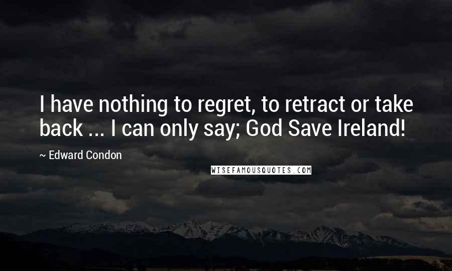 Edward Condon Quotes: I have nothing to regret, to retract or take back ... I can only say; God Save Ireland!