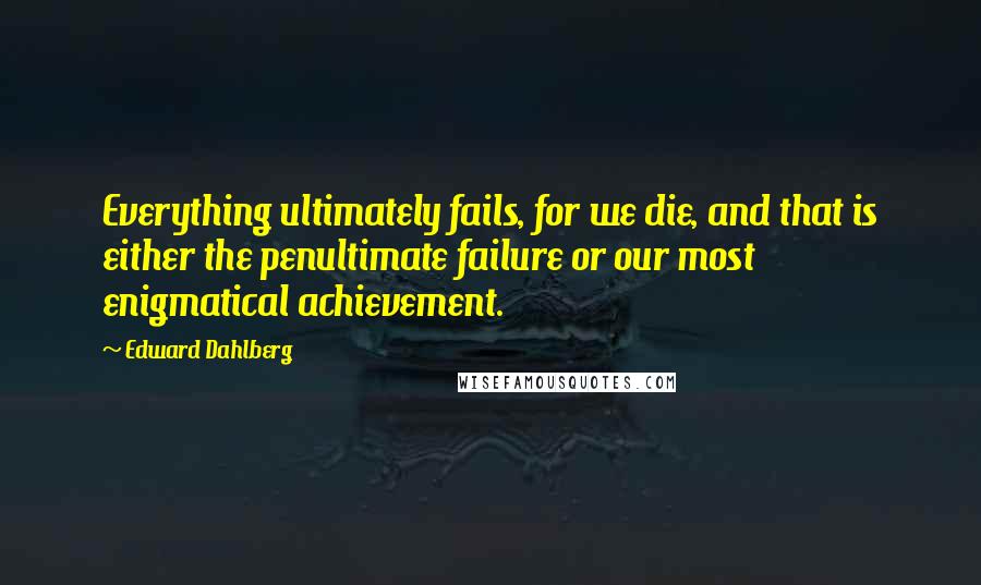 Edward Dahlberg Quotes: Everything ultimately fails, for we die, and that is either the penultimate failure or our most enigmatical achievement.