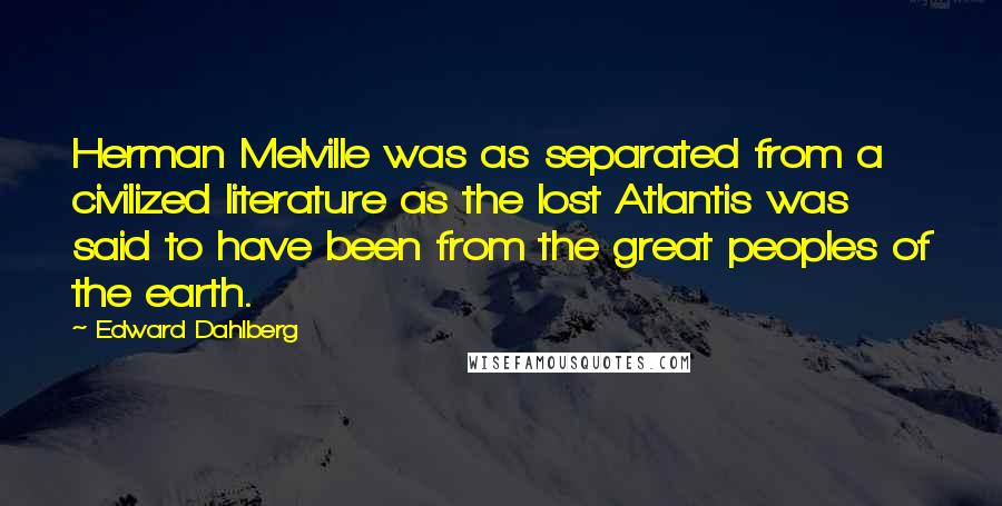 Edward Dahlberg Quotes: Herman Melville was as separated from a civilized literature as the lost Atlantis was said to have been from the great peoples of the earth.