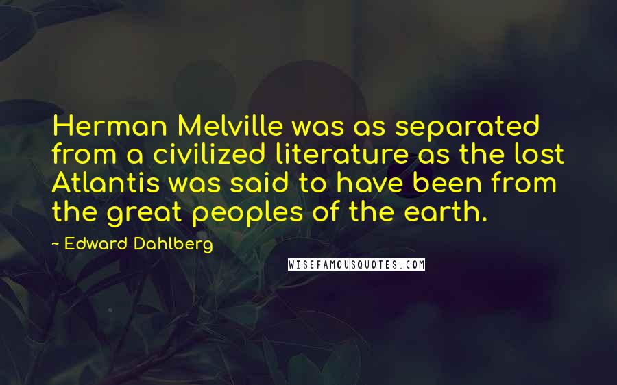 Edward Dahlberg Quotes: Herman Melville was as separated from a civilized literature as the lost Atlantis was said to have been from the great peoples of the earth.
