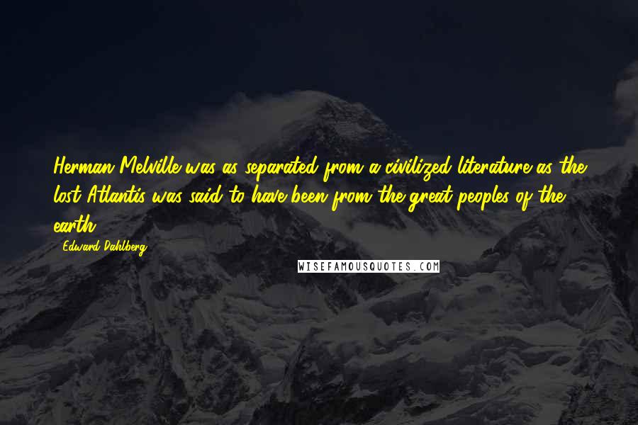 Edward Dahlberg Quotes: Herman Melville was as separated from a civilized literature as the lost Atlantis was said to have been from the great peoples of the earth.