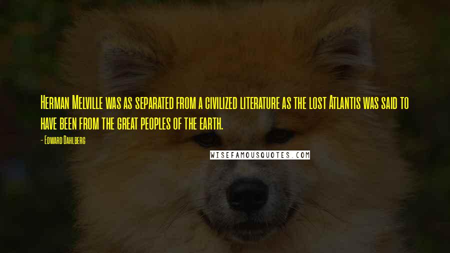 Edward Dahlberg Quotes: Herman Melville was as separated from a civilized literature as the lost Atlantis was said to have been from the great peoples of the earth.