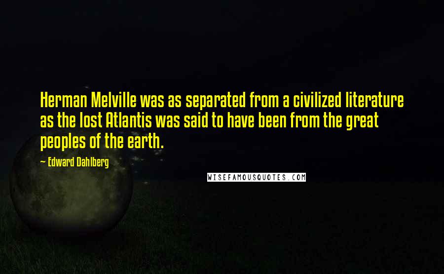 Edward Dahlberg Quotes: Herman Melville was as separated from a civilized literature as the lost Atlantis was said to have been from the great peoples of the earth.