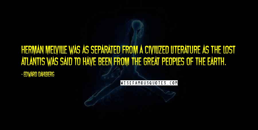 Edward Dahlberg Quotes: Herman Melville was as separated from a civilized literature as the lost Atlantis was said to have been from the great peoples of the earth.