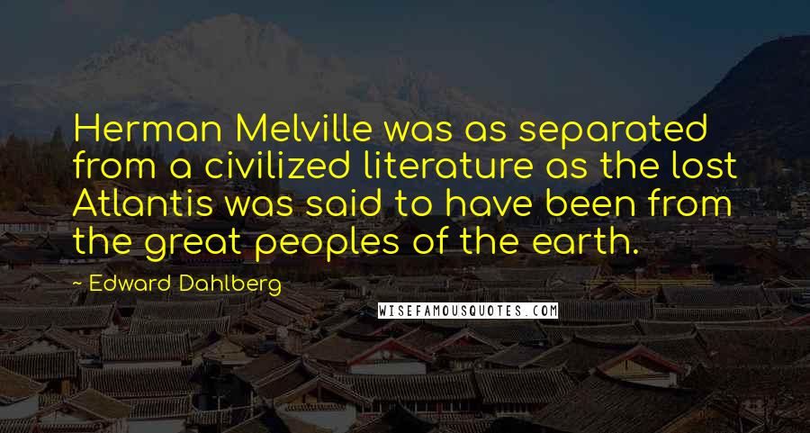 Edward Dahlberg Quotes: Herman Melville was as separated from a civilized literature as the lost Atlantis was said to have been from the great peoples of the earth.