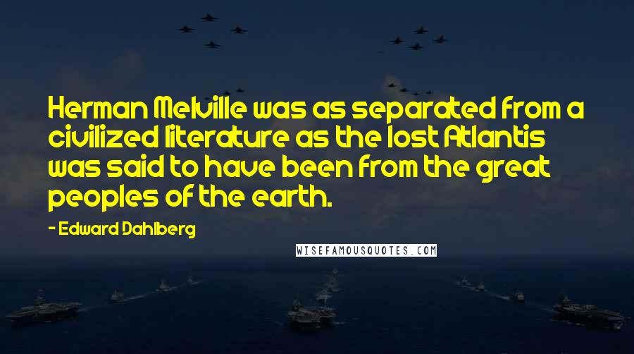 Edward Dahlberg Quotes: Herman Melville was as separated from a civilized literature as the lost Atlantis was said to have been from the great peoples of the earth.