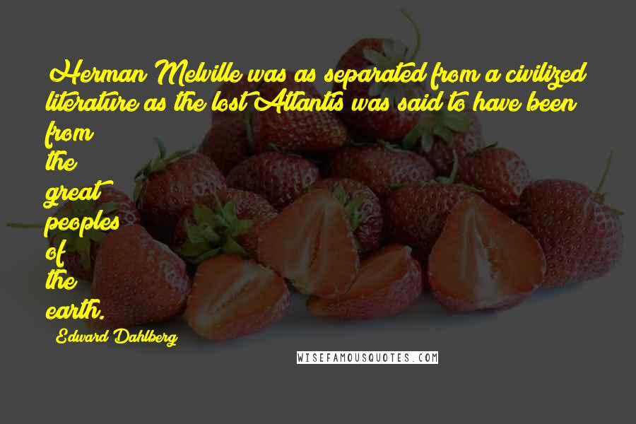 Edward Dahlberg Quotes: Herman Melville was as separated from a civilized literature as the lost Atlantis was said to have been from the great peoples of the earth.