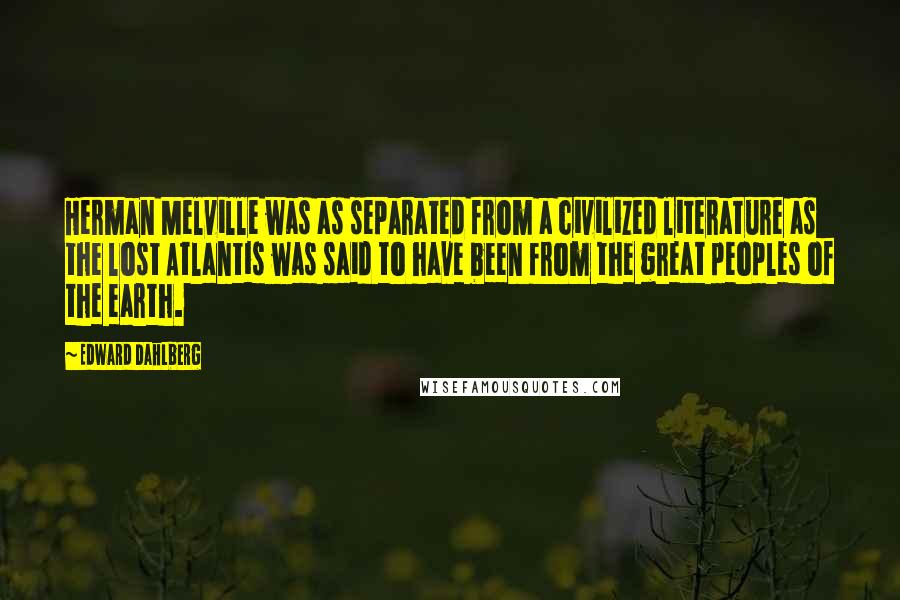 Edward Dahlberg Quotes: Herman Melville was as separated from a civilized literature as the lost Atlantis was said to have been from the great peoples of the earth.