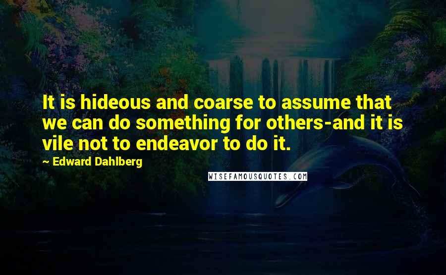 Edward Dahlberg Quotes: It is hideous and coarse to assume that we can do something for others-and it is vile not to endeavor to do it.