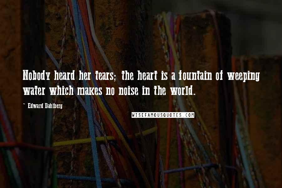 Edward Dahlberg Quotes: Nobody heard her tears; the heart is a fountain of weeping water which makes no noise in the world.