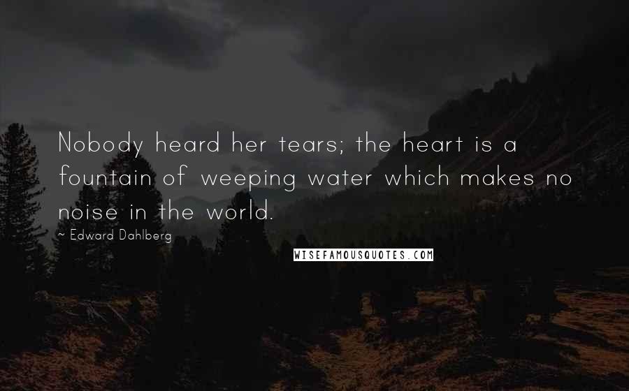 Edward Dahlberg Quotes: Nobody heard her tears; the heart is a fountain of weeping water which makes no noise in the world.