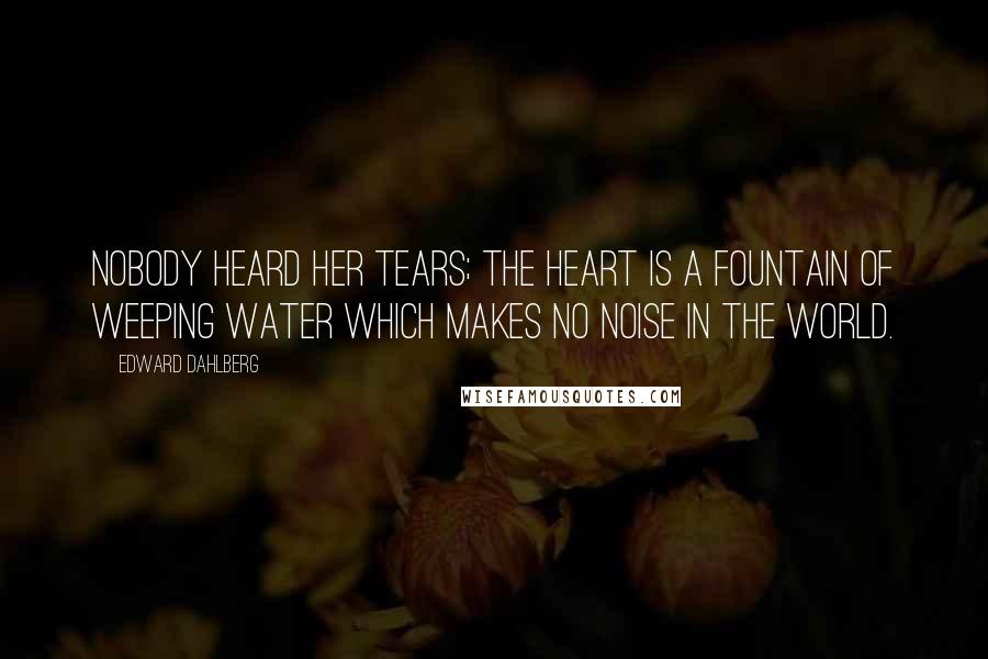 Edward Dahlberg Quotes: Nobody heard her tears; the heart is a fountain of weeping water which makes no noise in the world.