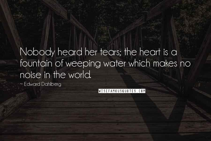 Edward Dahlberg Quotes: Nobody heard her tears; the heart is a fountain of weeping water which makes no noise in the world.