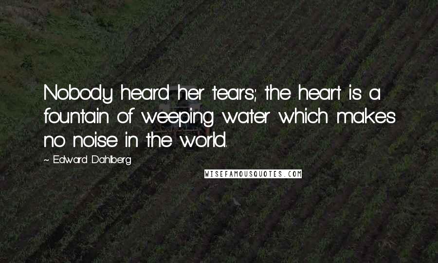 Edward Dahlberg Quotes: Nobody heard her tears; the heart is a fountain of weeping water which makes no noise in the world.