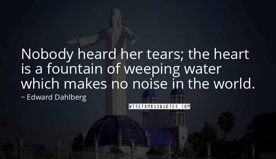 Edward Dahlberg Quotes: Nobody heard her tears; the heart is a fountain of weeping water which makes no noise in the world.