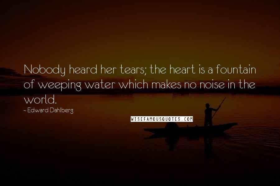 Edward Dahlberg Quotes: Nobody heard her tears; the heart is a fountain of weeping water which makes no noise in the world.