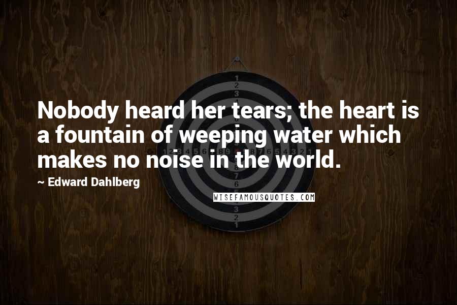 Edward Dahlberg Quotes: Nobody heard her tears; the heart is a fountain of weeping water which makes no noise in the world.