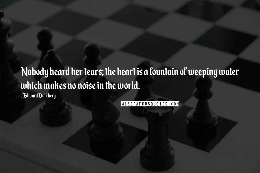 Edward Dahlberg Quotes: Nobody heard her tears; the heart is a fountain of weeping water which makes no noise in the world.