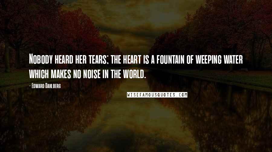 Edward Dahlberg Quotes: Nobody heard her tears; the heart is a fountain of weeping water which makes no noise in the world.