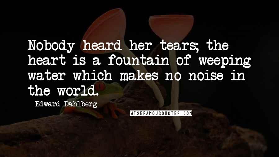 Edward Dahlberg Quotes: Nobody heard her tears; the heart is a fountain of weeping water which makes no noise in the world.