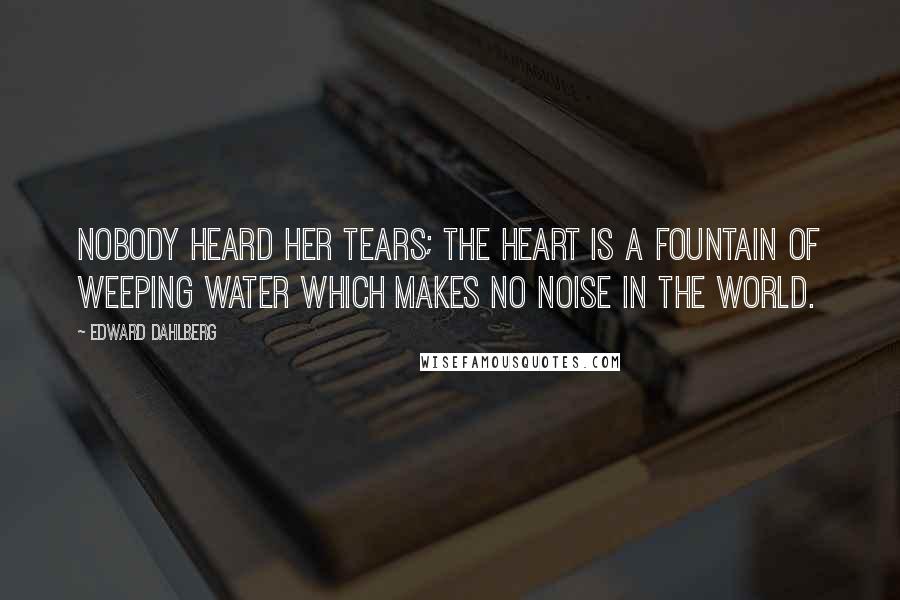 Edward Dahlberg Quotes: Nobody heard her tears; the heart is a fountain of weeping water which makes no noise in the world.