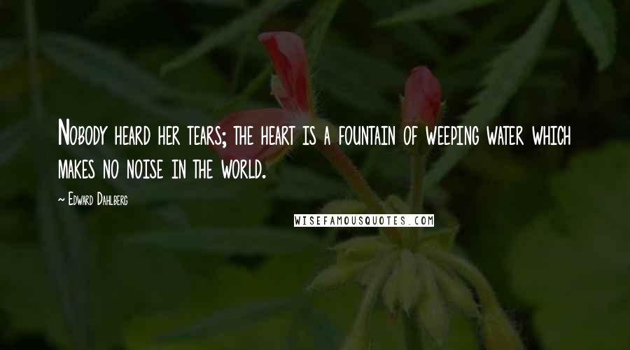 Edward Dahlberg Quotes: Nobody heard her tears; the heart is a fountain of weeping water which makes no noise in the world.