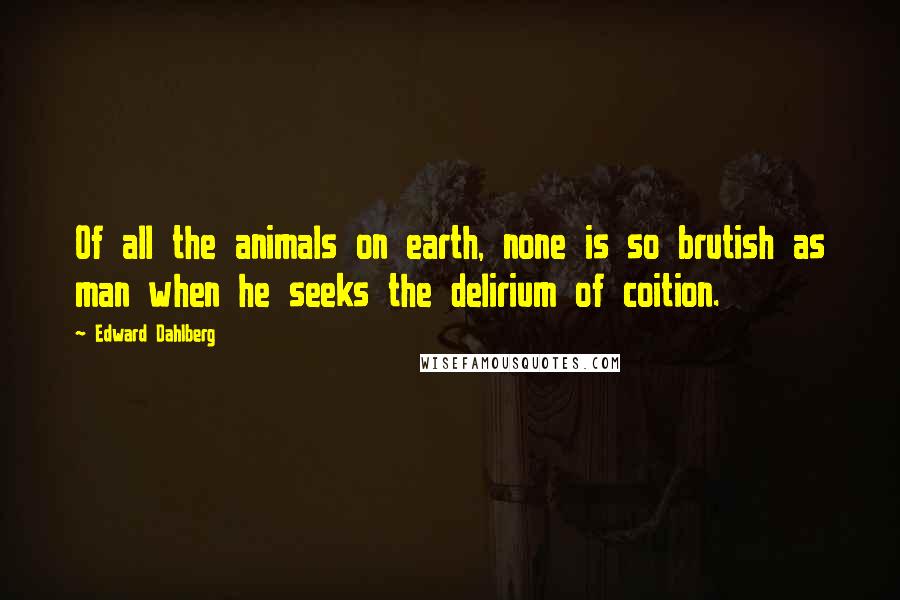 Edward Dahlberg Quotes: Of all the animals on earth, none is so brutish as man when he seeks the delirium of coition.