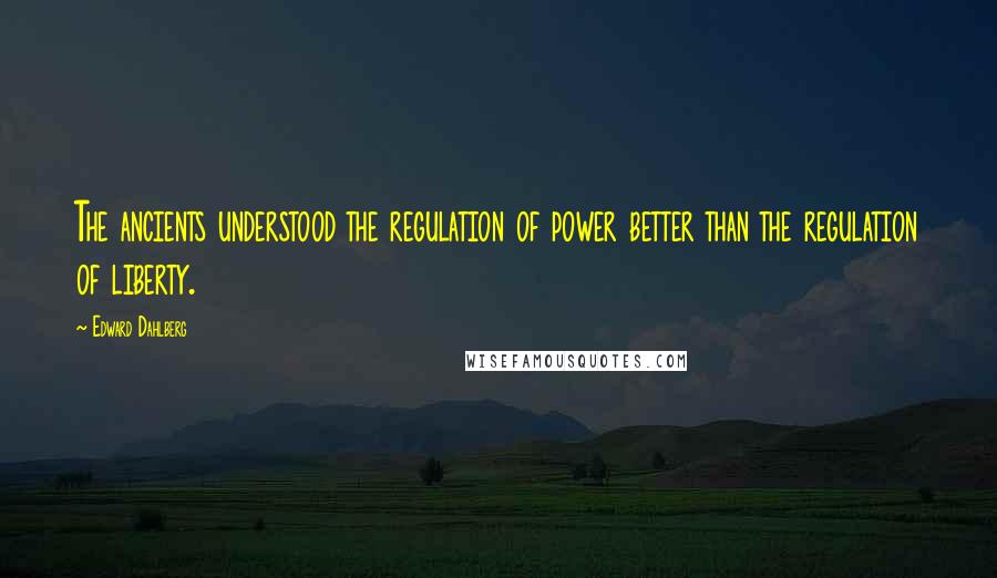 Edward Dahlberg Quotes: The ancients understood the regulation of power better than the regulation of liberty.