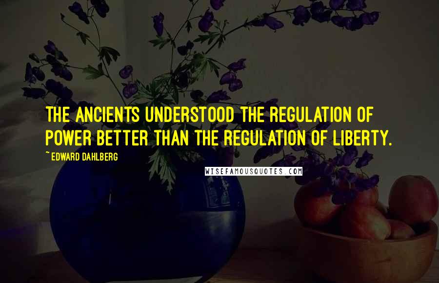 Edward Dahlberg Quotes: The ancients understood the regulation of power better than the regulation of liberty.