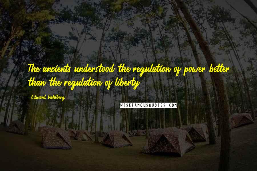Edward Dahlberg Quotes: The ancients understood the regulation of power better than the regulation of liberty.