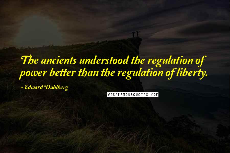 Edward Dahlberg Quotes: The ancients understood the regulation of power better than the regulation of liberty.