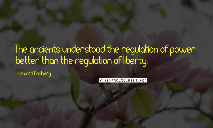 Edward Dahlberg Quotes: The ancients understood the regulation of power better than the regulation of liberty.