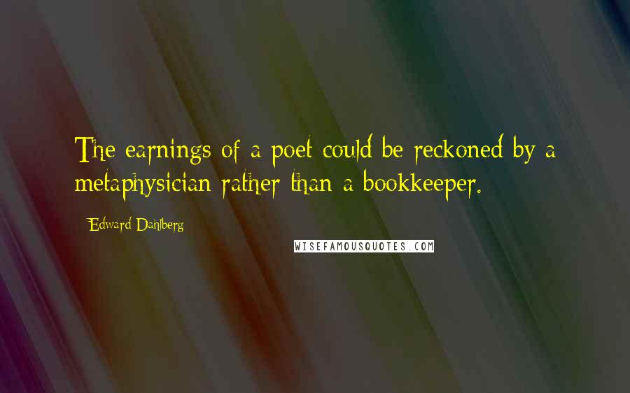 Edward Dahlberg Quotes: The earnings of a poet could be reckoned by a metaphysician rather than a bookkeeper.